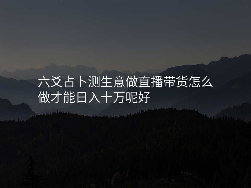 六爻占卜测生意做直播带货怎么做才能日入十万呢好