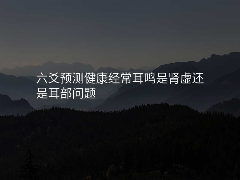 六爻预测健康经常耳鸣是肾虚还是耳部问题