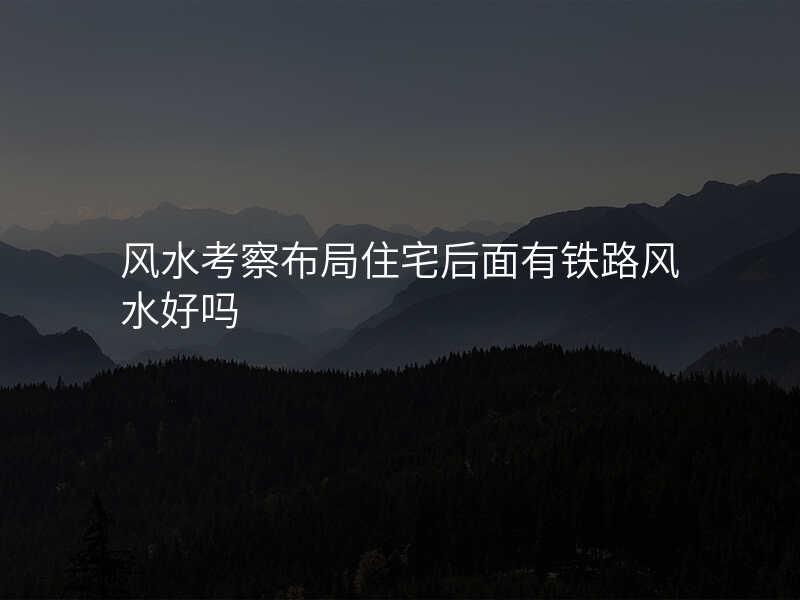 风水考察布局住宅后面有铁路风水好吗