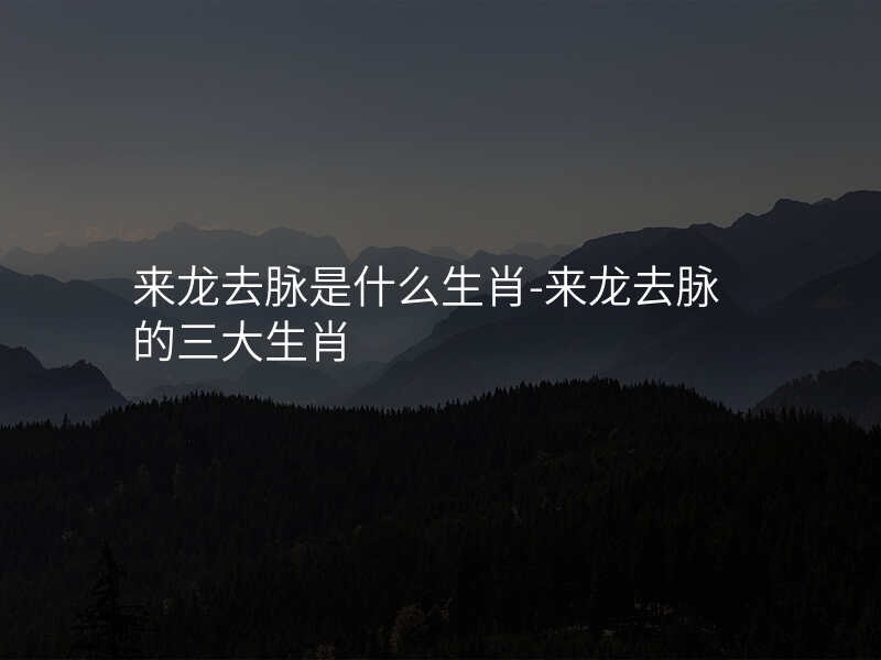 来龙去脉是什么生肖-来龙去脉的三大生肖