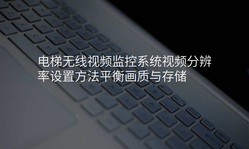 电梯无线视频监控系统视频分辨率设置方法平衡画质与存储
