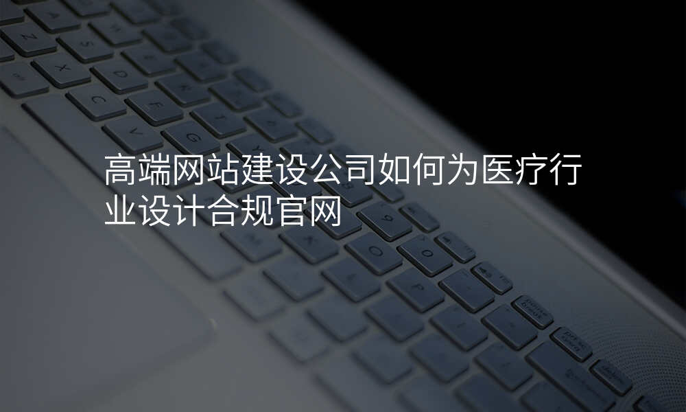 高端网站建设公司如何为医疗行业设计合规官网