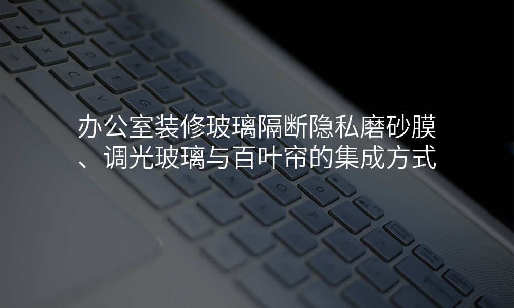 办公室装修玻璃隔断隐私磨砂膜、调光玻璃与百叶帘的集成方式