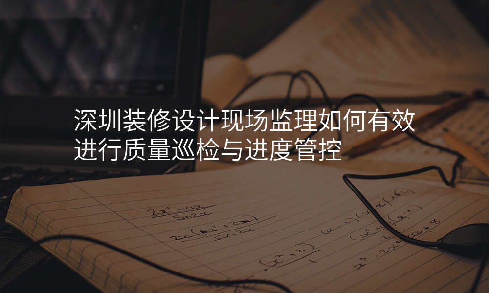 深圳装修设计现场监理如何有效进行质量巡检与进度管控