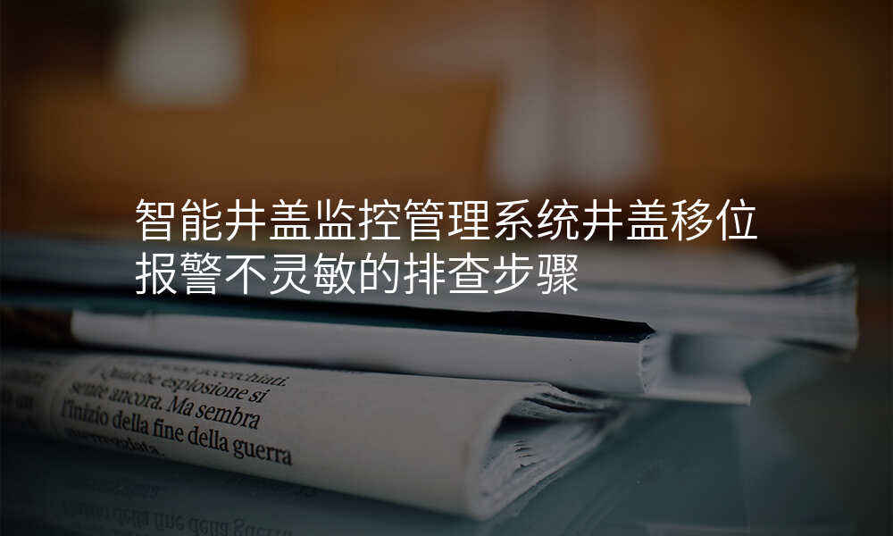 智能井盖监控管理系统井盖移位报警不灵敏的排查步骤