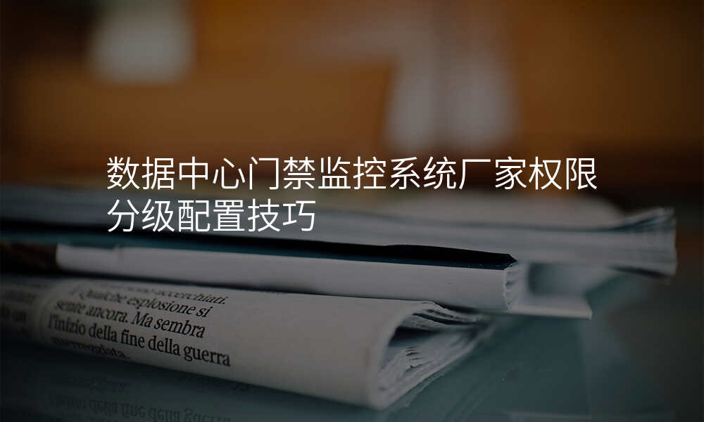 数据中心门禁监控系统厂家权限分级配置技巧