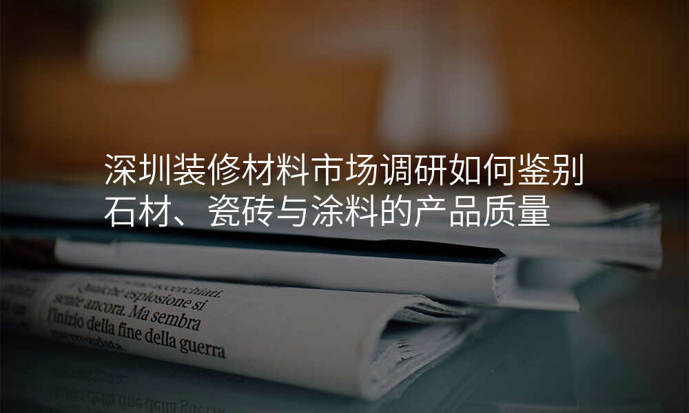 深圳装修材料市场调研如何鉴别石材、瓷砖与涂料的产品质量