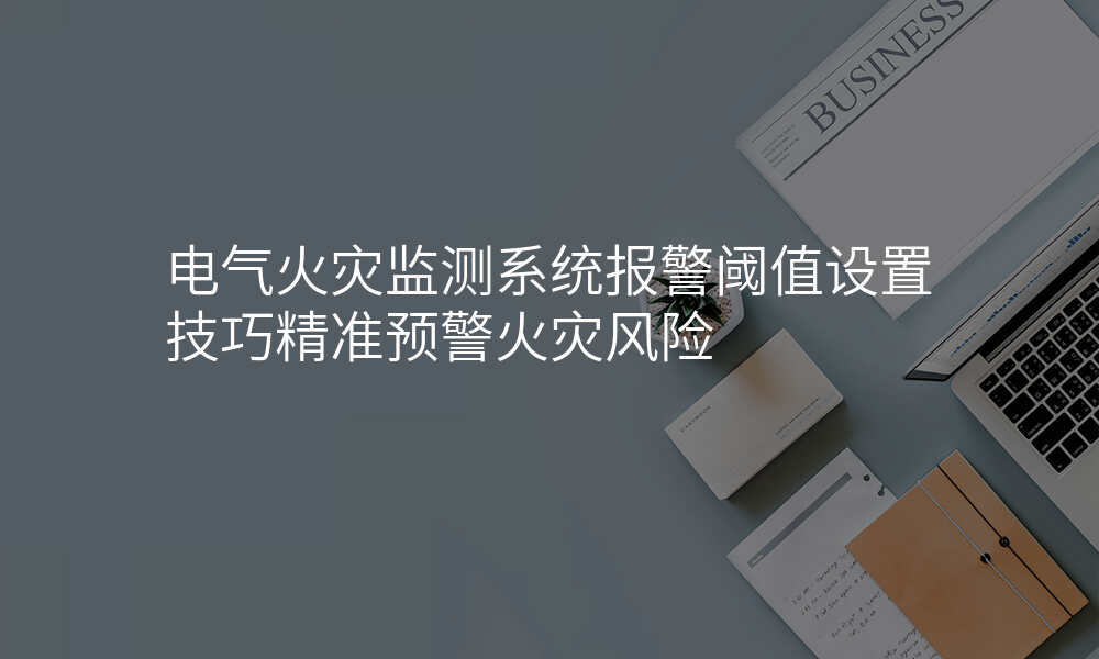 电气火灾监测系统报警阈值设置技巧精准预警火灾风险