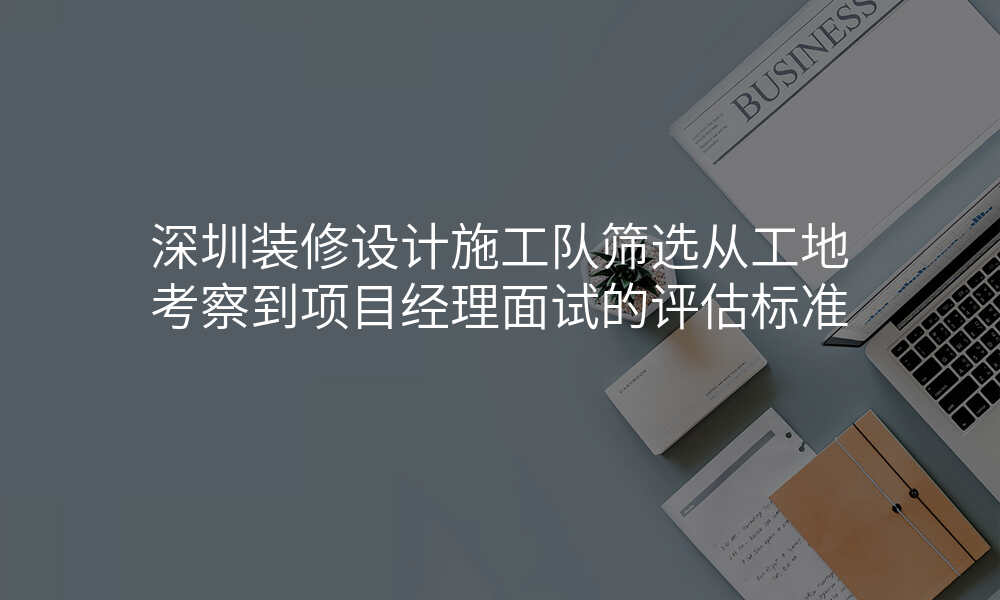 深圳装修设计施工队筛选从工地考察到项目经理面试的评估标准