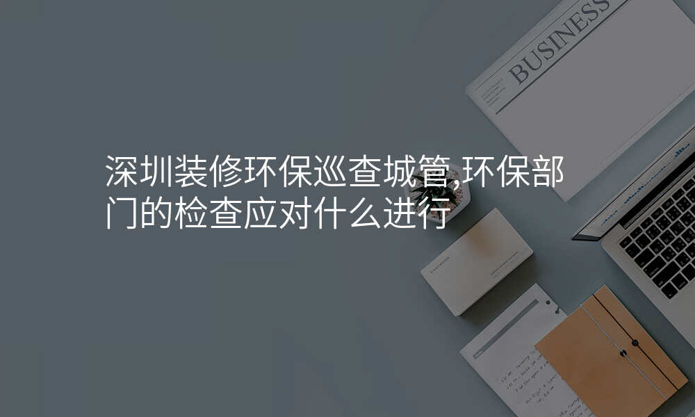 深圳装修环保巡查城管,环保部门的检查应对什么进行