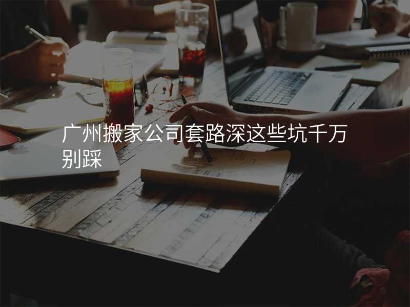 廣州搬家公司套路深這些坑千萬別踩