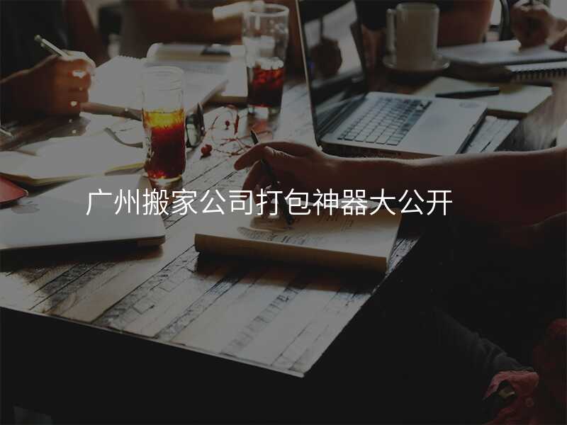 廣州搬家公司打包神器大公開
