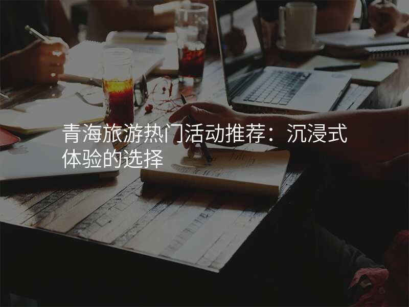 青海旅游热门活动推荐:沉浸式体验的选择