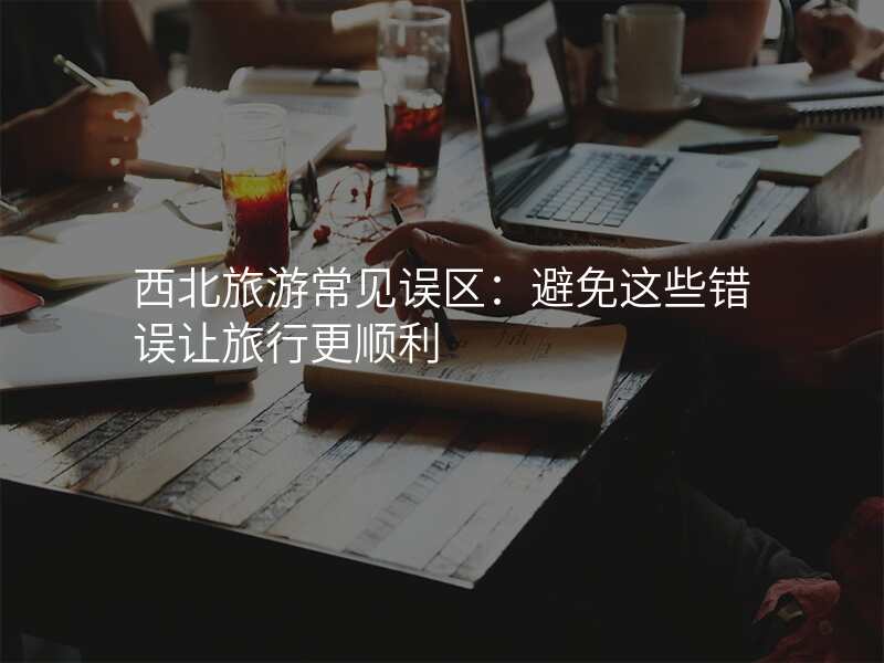 西北旅游常见误区:避免这些错误让旅行更顺利