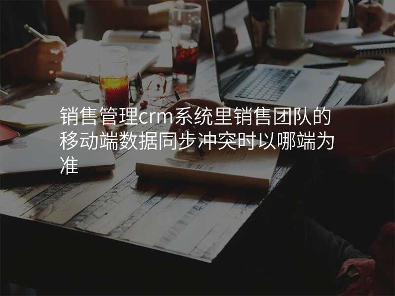 销售管理crm系统里销售团队的移动端数据同步冲突时以哪端为准