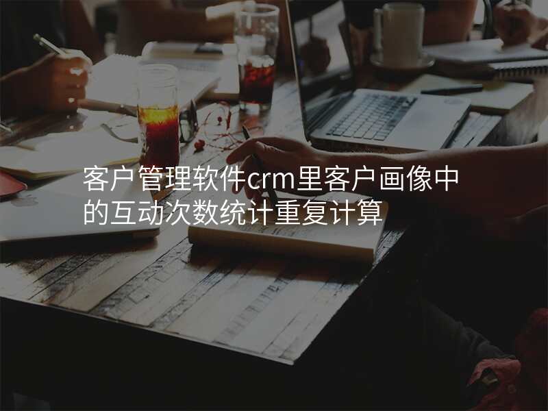 客户管理软件crm里客户画像中的互动次数统计重复计算