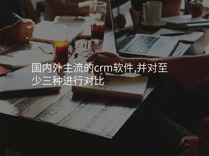 国内外主流的crm软件,并对至少三种进行对比