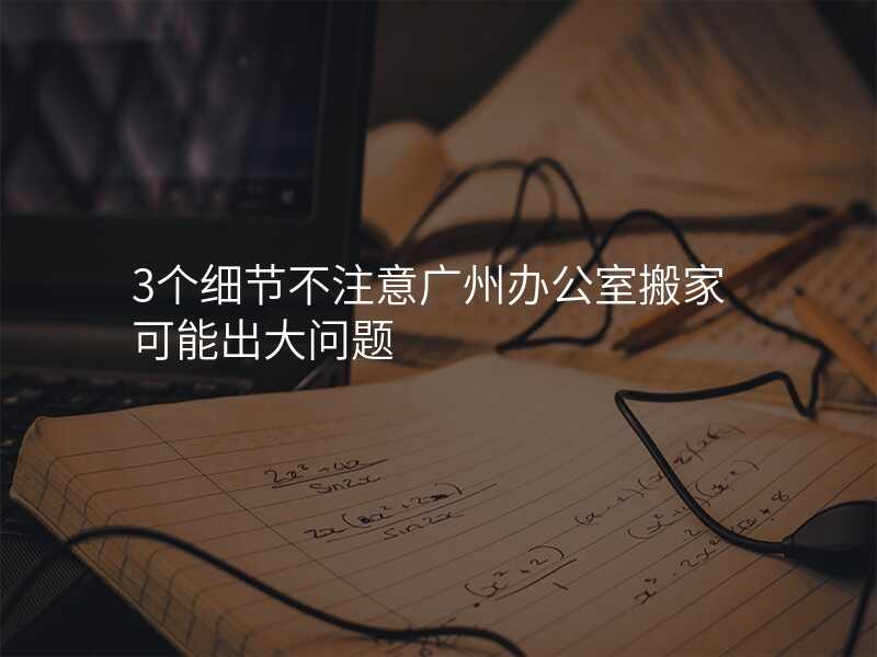 3個細節不注意廣州辦公室搬家可能出大問題