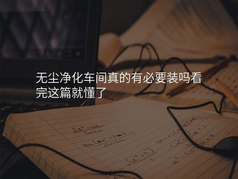 无尘净化车间真的有必要装吗看完这篇就懂了