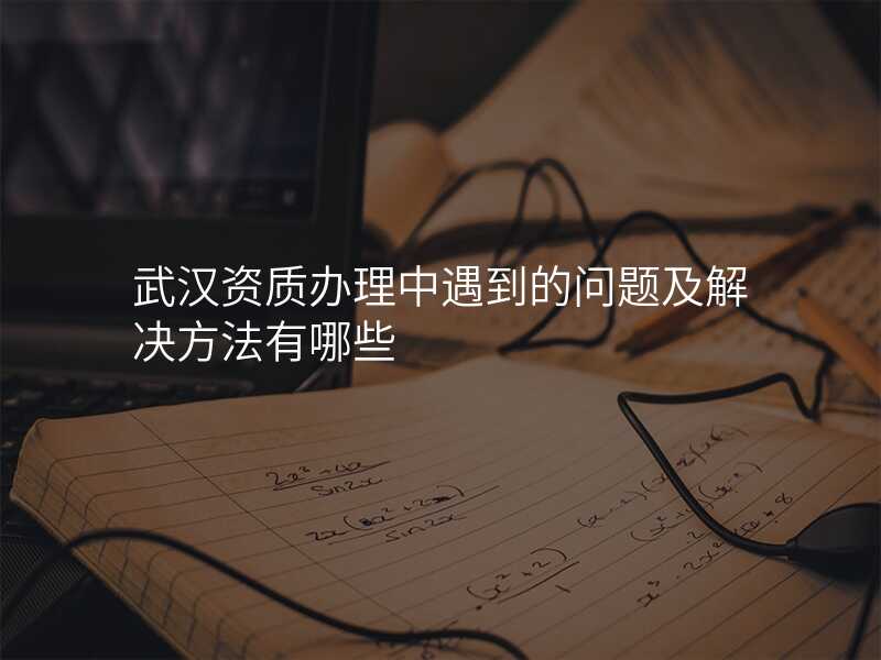 武汉资质办理中遇到的问题及解决方法有哪些