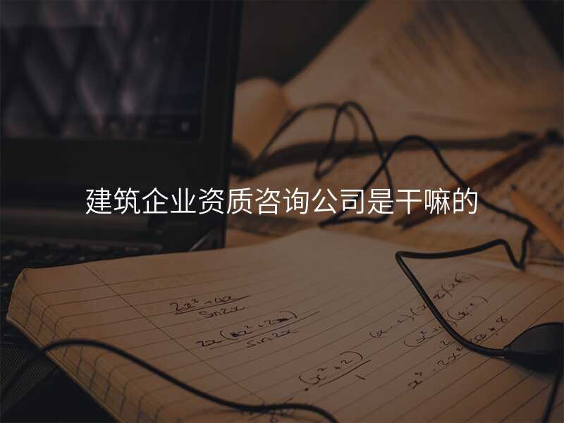 建筑企业资质咨询公司是干嘛的