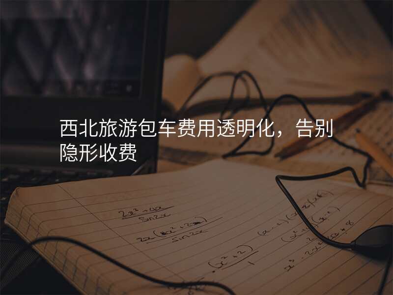 西北旅游包车费用透明化,告别隐形收费