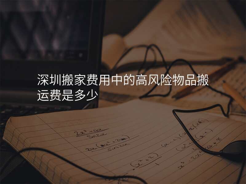 深圳搬家費用中的高風險物品搬運費是多少