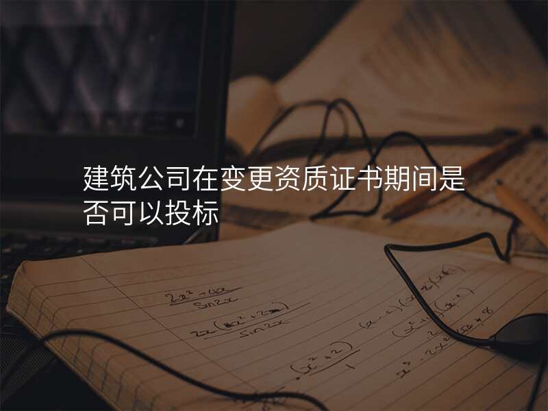 建筑公司在变更资质证书期间是否可以投标