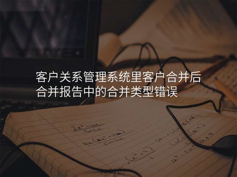 客户关系管理系统里客户合并后合并报告中的合并类型错误