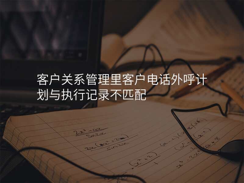 客户关系管理里客户电话外呼计划与执行记录不匹配