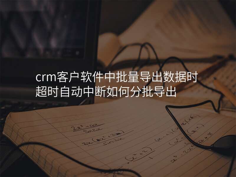 crm客户软件中批量导出数据时超时自动中断如何分批导出