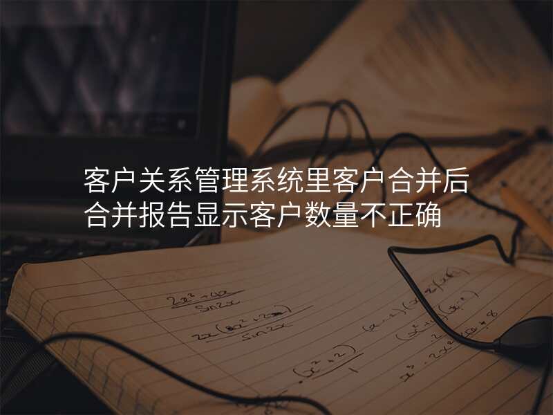 客户关系管理系统里客户合并后合并报告显示客户数量不正确