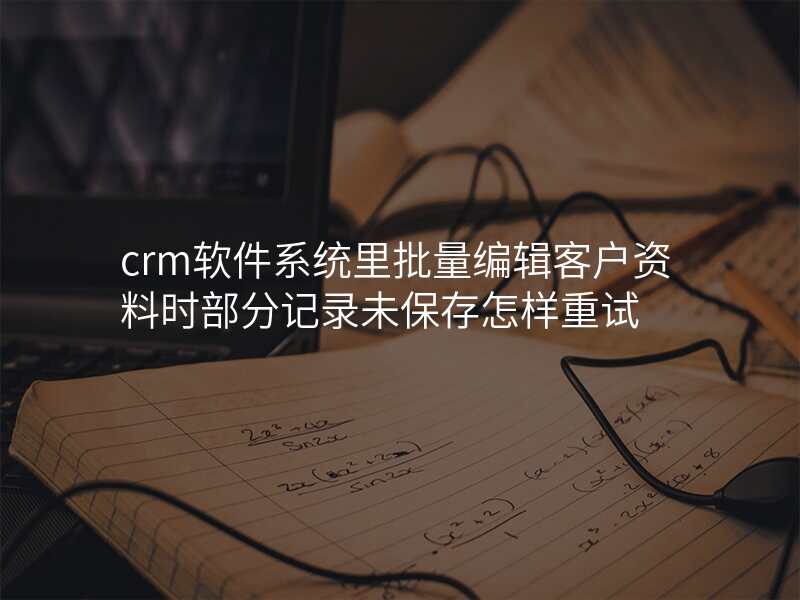 crm软件系统里批量编辑客户资料时部分记录未保存怎样重试