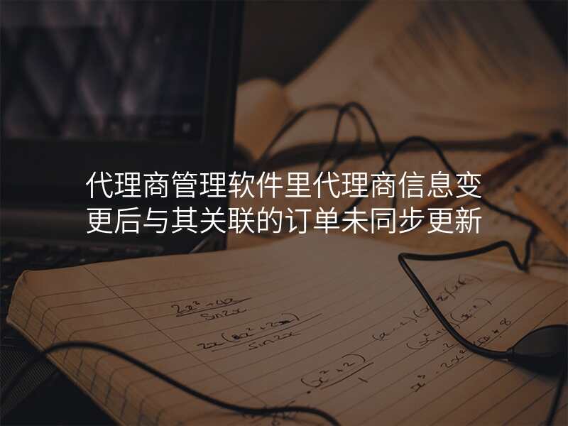 代理商管理软件里代理商信息变更后与其关联的订单未同步更新