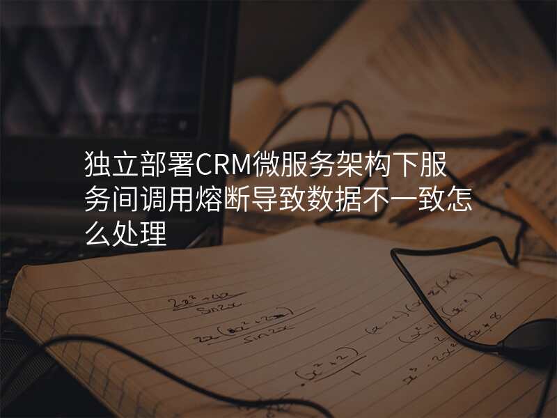 独立部署CRM微服务架构下服务间调用熔断导致数据不一致怎么处理