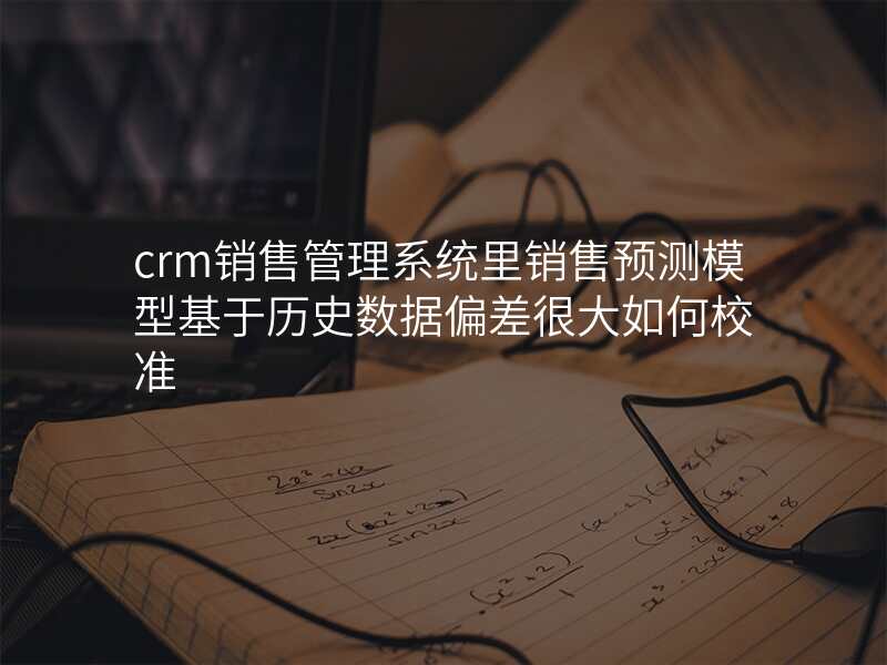 crm销售管理系统里销售预测模型基于历史数据偏差很大如何校准