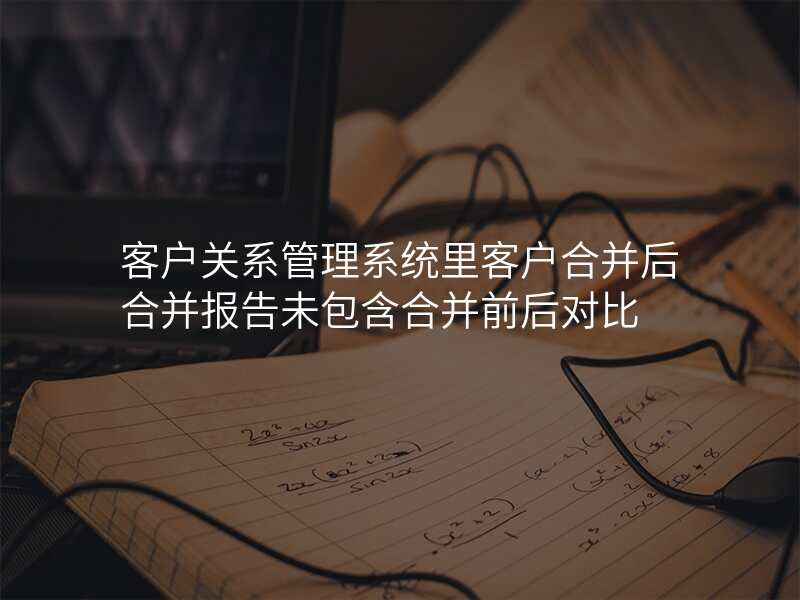 客户关系管理系统里客户合并后合并报告未包含合并前后对比