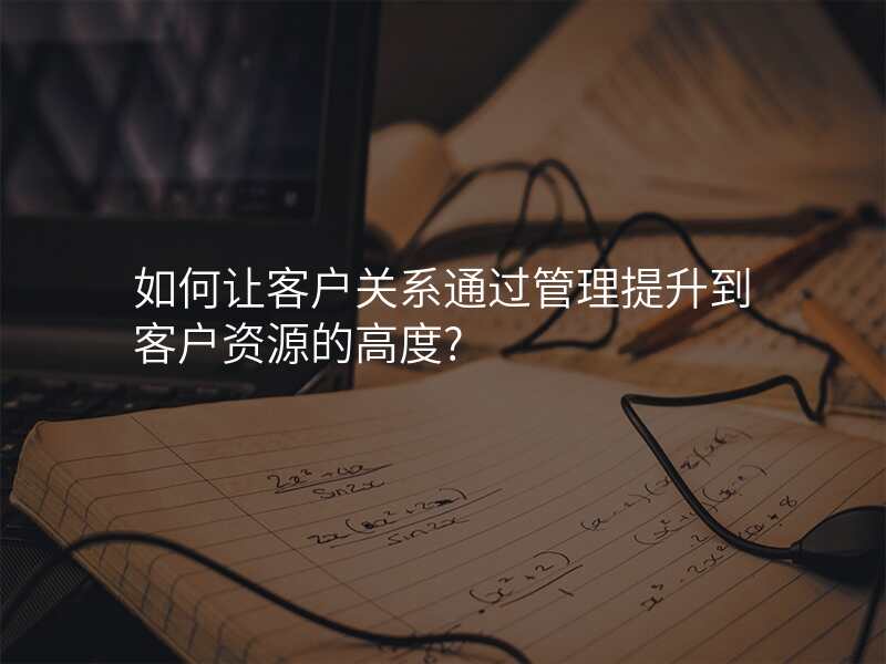 如何让客户关系通过管理提升到客户资源的高度?