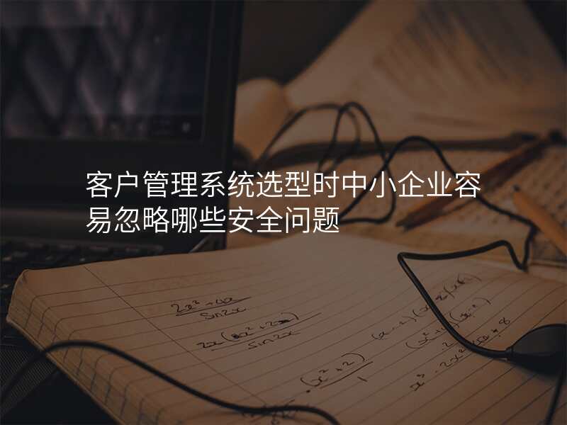 客户管理系统选型时中小企业容易忽略哪些安全问题