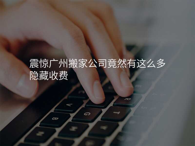 震驚廣州搬家公司竟然有這么多隱藏收費