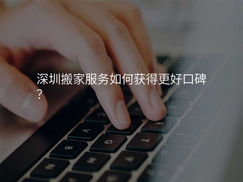 深圳搬家服務(wù)如何獲得更好口碑?