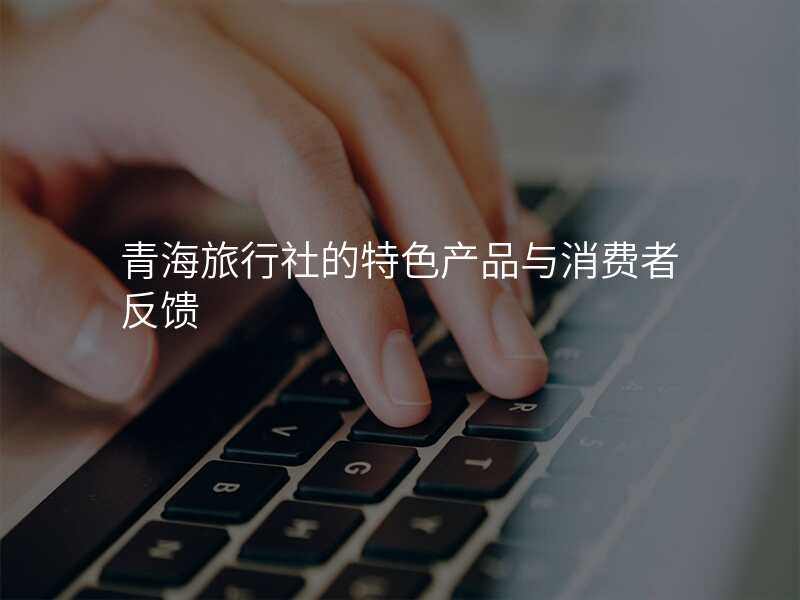 青海旅行社的特色产品与消费者反馈