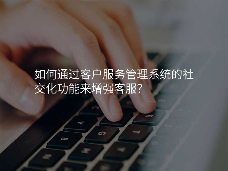 如何通过客户服务管理系统的社交化功能来增强客服?
