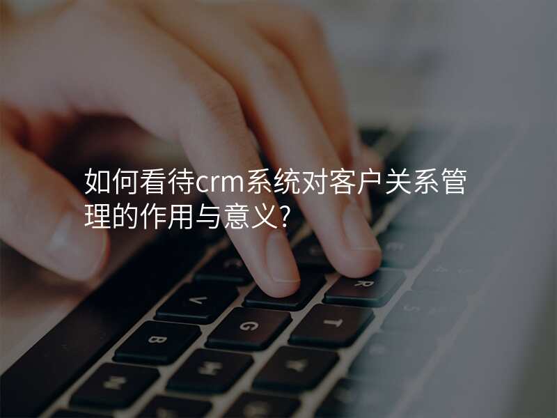 如何看待crm系统对客户关系管理的作用与意义?