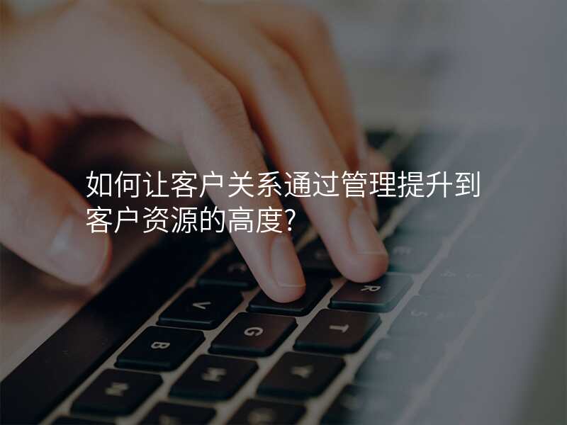 如何让客户关系通过管理提升到客户资源的高度?