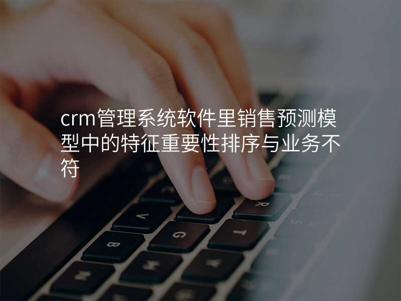 crm管理系统软件里销售预测模型中的特征重要性排序与业务不符