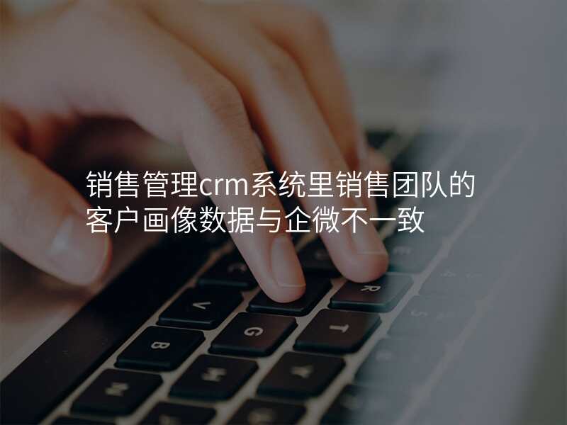 销售管理crm系统里销售团队的客户画像数据与企微不一致