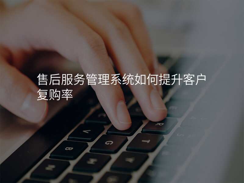 售后服务管理系统如何提升客户复购率