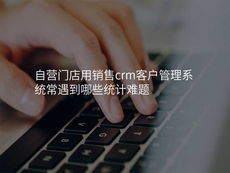 自营门店用销售crm客户管理系统常遇到哪些统计难题