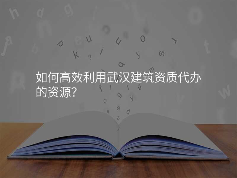 如何高效利用武汉建筑资质代办的资源?